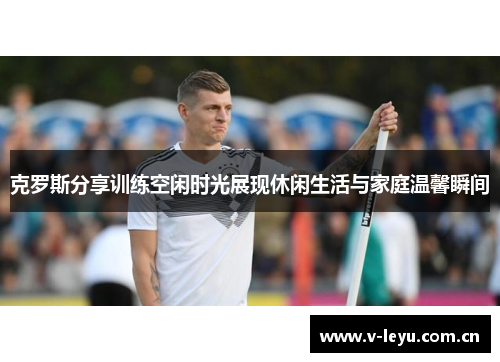 克罗斯分享训练空闲时光展现休闲生活与家庭温馨瞬间