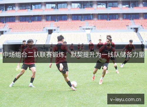 中场组合二队联赛锻炼，默契提升为一线队储备力量